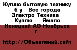 Куплю бытовую технику б/у - Все города Электро-Техника » Куплю   . Ямало-Ненецкий АО,Ноябрьск г.